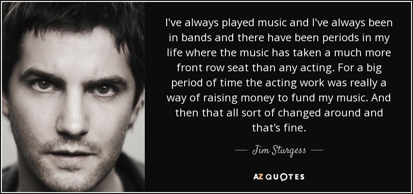 I've always played music and I've always been in bands and there have been periods in my life where the music has taken a much more front row seat than any acting. For a big period of time the acting work was really a way of raising money to fund my music. And then that all sort of changed around and that's fine. - Jim Sturgess