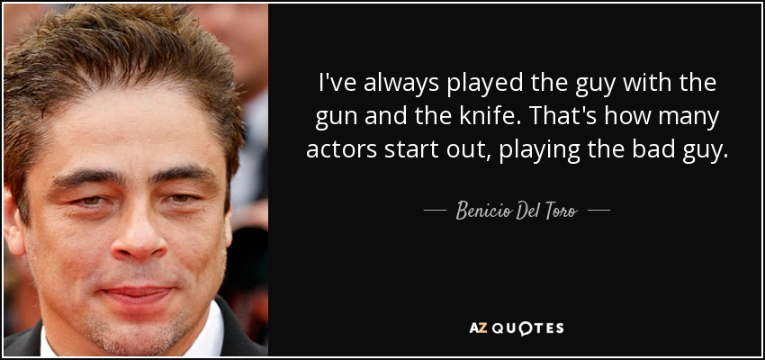 I've always played the guy with the gun and the knife. That's how many actors start out, playing the bad guy. - Benicio Del Toro