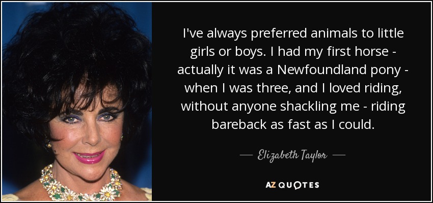 I've always preferred animals to little girls or boys. I had my first horse - actually it was a Newfoundland pony - when I was three, and I loved riding, without anyone shackling me - riding bareback as fast as I could. - Elizabeth Taylor