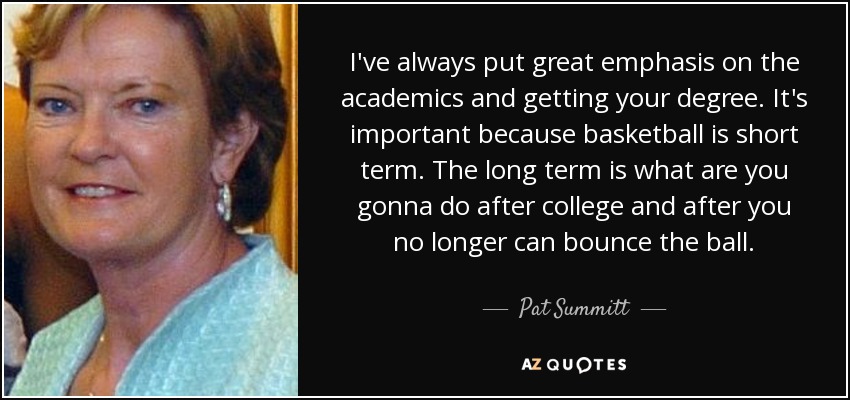 I've always put great emphasis on the academics and getting your degree. It's important because basketball is short term. The long term is what are you gonna do after college and after you no longer can bounce the ball. - Pat Summitt