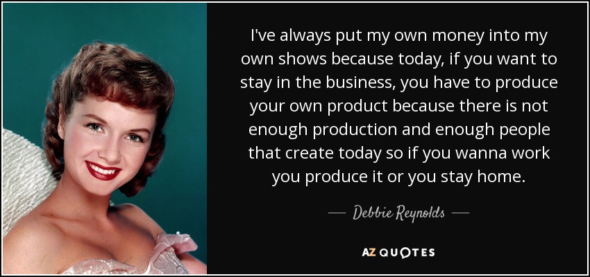 I've always put my own money into my own shows because today, if you want to stay in the business, you have to produce your own product because there is not enough production and enough people that create today so if you wanna work you produce it or you stay home. - Debbie Reynolds