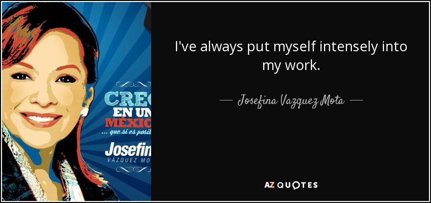 I've always put myself intensely into my work. - Josefina Vazquez Mota