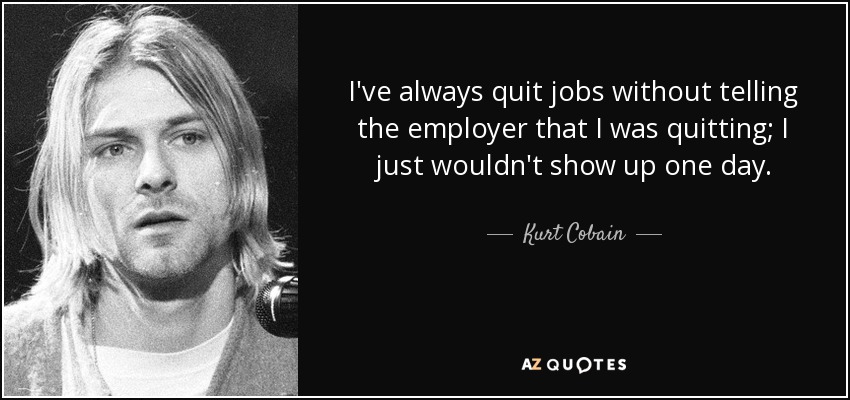 I've always quit jobs without telling the employer that I was quitting; I just wouldn't show up one day. - Kurt Cobain