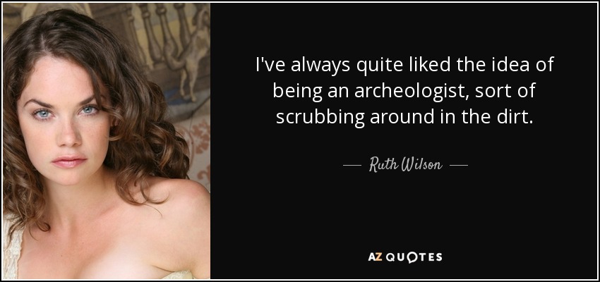 I've always quite liked the idea of being an archeologist, sort of scrubbing around in the dirt. - Ruth Wilson
