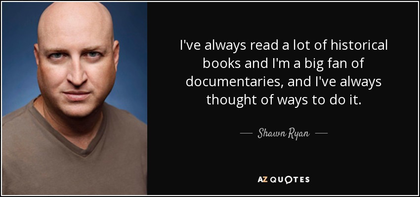 I've always read a lot of historical books and I'm a big fan of documentaries, and I've always thought of ways to do it. - Shawn Ryan