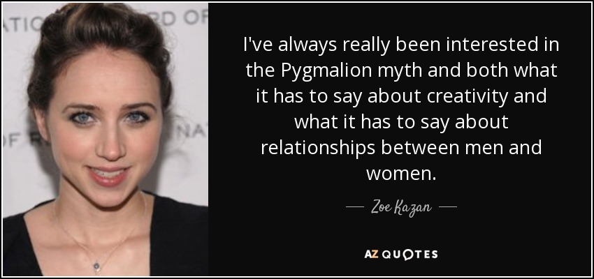 I've always really been interested in the Pygmalion myth and both what it has to say about creativity and what it has to say about relationships between men and women. - Zoe Kazan