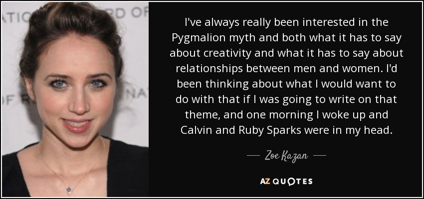 I've always really been interested in the Pygmalion myth and both what it has to say about creativity and what it has to say about relationships between men and women. I'd been thinking about what I would want to do with that if I was going to write on that theme, and one morning I woke up and Calvin and Ruby Sparks were in my head. - Zoe Kazan