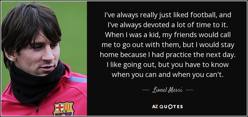 I've always really just liked football, and I've always devoted a lot of time to it. When I was a kid, my friends would call me to go out with them, but I would stay home because I had practice the next day. I like going out, but you have to know when you can and when you can't. - Lionel Messi