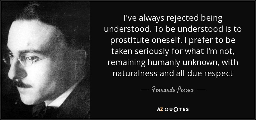 I've always rejected being understood. To be understood is to prostitute oneself. I prefer to be taken seriously for what I'm not, remaining humanly unknown, with naturalness and all due respect - Fernando Pessoa