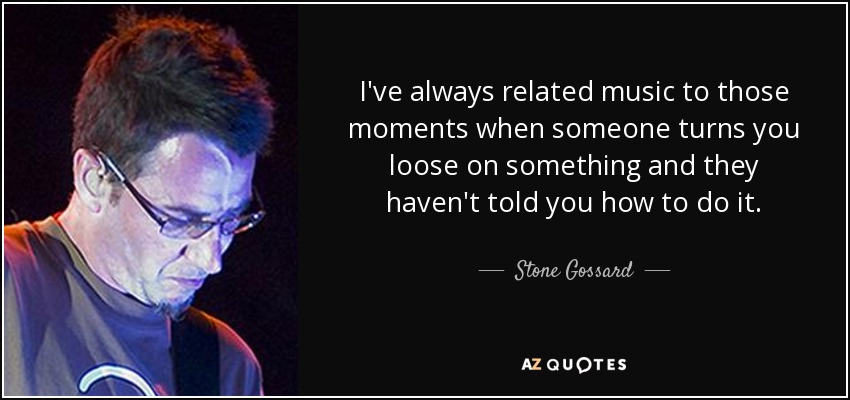 I've always related music to those moments when someone turns you loose on something and they haven't told you how to do it. - Stone Gossard