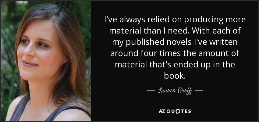I've always relied on producing more material than I need. With each of my published novels I've written around four times the amount of material that's ended up in the book. - Lauren Groff