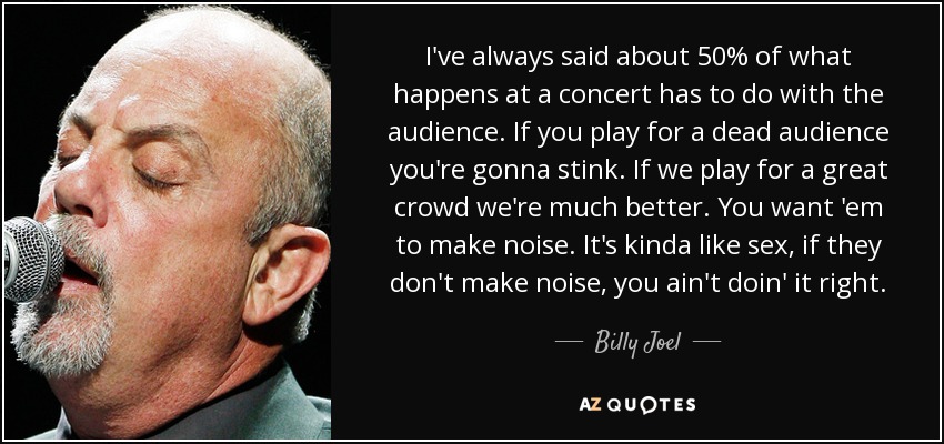 I've always said about 50% of what happens at a concert has to do with the audience. If you play for a dead audience you're gonna stink. If we play for a great crowd we're much better. You want 'em to make noise. It's kinda like sex, if they don't make noise, you ain't doin' it right. - Billy Joel