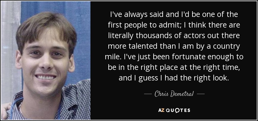 I've always said and I'd be one of the first people to admit; I think there are literally thousands of actors out there more talented than I am by a country mile. I've just been fortunate enough to be in the right place at the right time, and I guess I had the right look. - Chris Demetral
