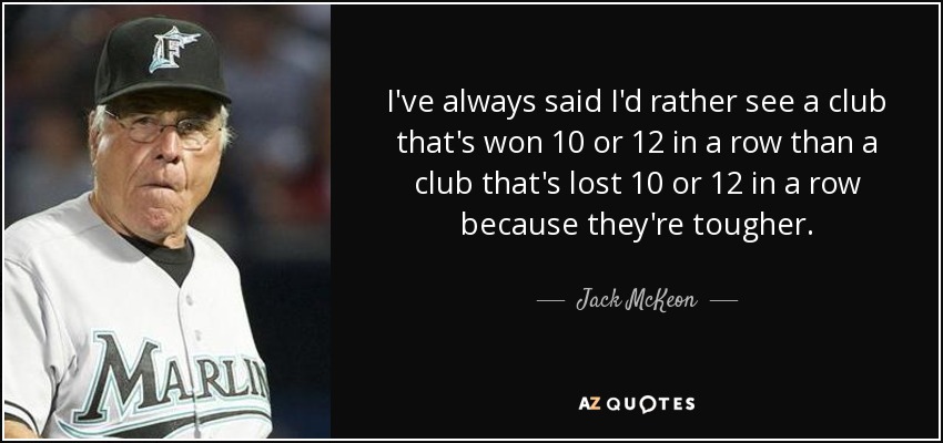 I've always said I'd rather see a club that's won 10 or 12 in a row than a club that's lost 10 or 12 in a row because they're tougher. - Jack McKeon