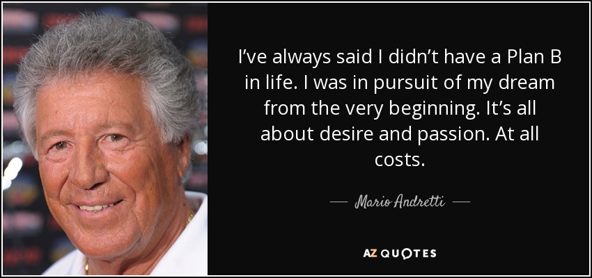 I’ve always said I didn’t have a Plan B in life. I was in pursuit of my dream from the very beginning. It’s all about desire and passion. At all costs. - Mario Andretti
