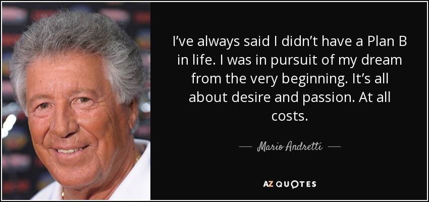 I’ve always said I didn’t have a Plan B in life. I was in pursuit of my dream from the very beginning. It’s all about desire and passion. At all costs. - Mario Andretti