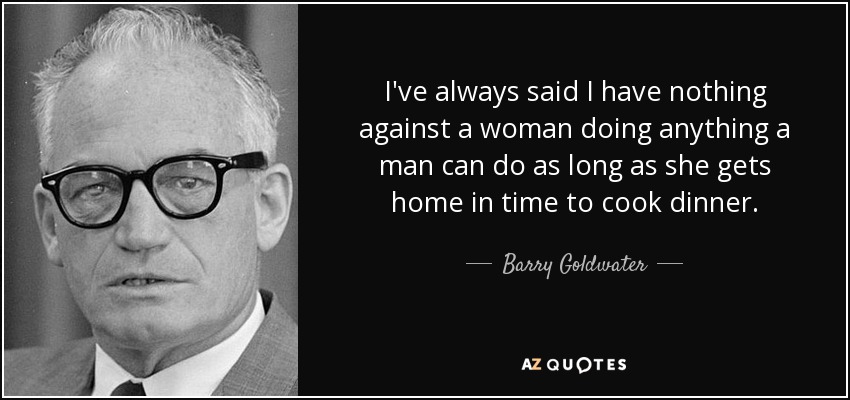 I've always said I have nothing against a woman doing anything a man can do as long as she gets home in time to cook dinner. - Barry Goldwater