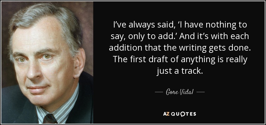 I’ve always said, ‘I have nothing to say, only to add.’ And it’s with each addition that the writing gets done. The first draft of anything is really just a track. - Gore Vidal