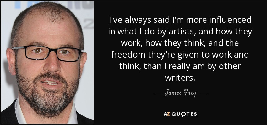 I've always said I'm more influenced in what I do by artists, and how they work, how they think, and the freedom they're given to work and think, than I really am by other writers. - James Frey