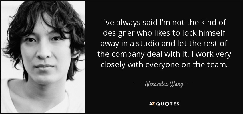 I've always said I'm not the kind of designer who likes to lock himself away in a studio and let the rest of the company deal with it. I work very closely with everyone on the team. - Alexander Wang