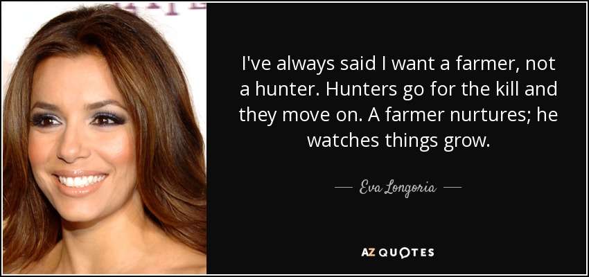 I've always said I want a farmer, not a hunter. Hunters go for the kill and they move on. A farmer nurtures; he watches things grow. - Eva Longoria