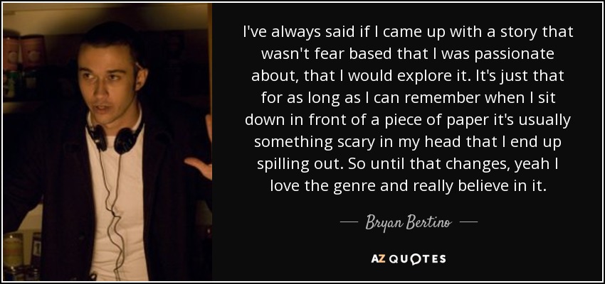 I've always said if I came up with a story that wasn't fear based that I was passionate about, that I would explore it. It's just that for as long as I can remember when I sit down in front of a piece of paper it's usually something scary in my head that I end up spilling out. So until that changes, yeah I love the genre and really believe in it. - Bryan Bertino