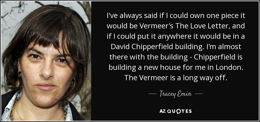 I've always said if I could own one piece it would be Vermeer's The Love Letter, and if I could put it anywhere it would be in a David Chipperfield building. I'm almost there with the building - Chipperfield is building a new house for me in London. The Vermeer is a long way off. - Tracey Emin