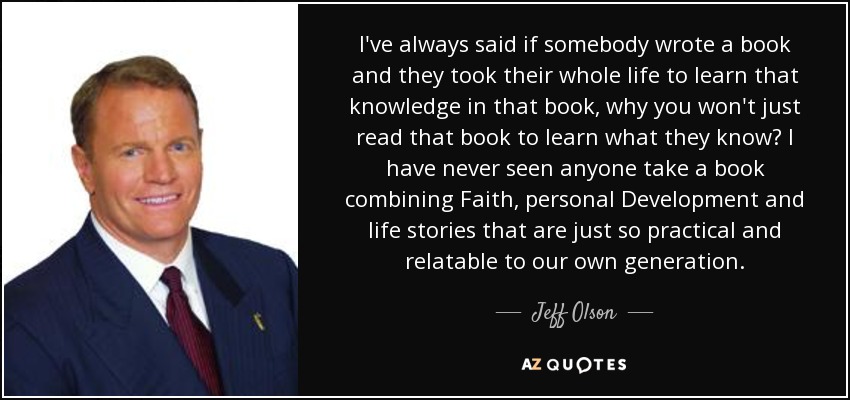 I've always said if somebody wrote a book and they took their whole life to learn that knowledge in that book, why you won't just read that book to learn what they know? I have never seen anyone take a book combining Faith, personal Development and life stories that are just so practical and relatable to our own generation. - Jeff Olson