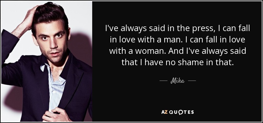 I've always said in the press, I can fall in love with a man. I can fall in love with a woman. And I've always said that I have no shame in that. - Mika