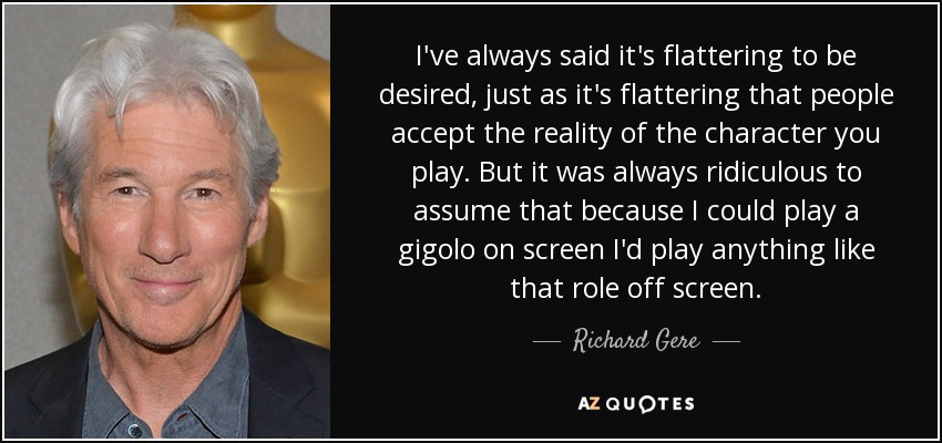 I've always said it's flattering to be desired, just as it's flattering that people accept the reality of the character you play. But it was always ridiculous to assume that because I could play a gigolo on screen I'd play anything like that role off screen. - Richard Gere