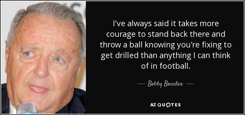 I've always said it takes more courage to stand back there and throw a ball knowing you're fixing to get drilled than anything I can think of in football. - Bobby Bowden