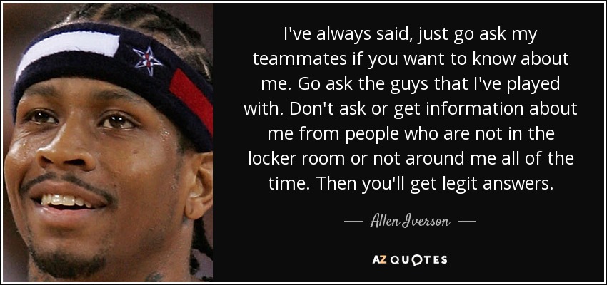 I've always said, just go ask my teammates if you want to know about me. Go ask the guys that I've played with. Don't ask or get information about me from people who are not in the locker room or not around me all of the time. Then you'll get legit answers. - Allen Iverson