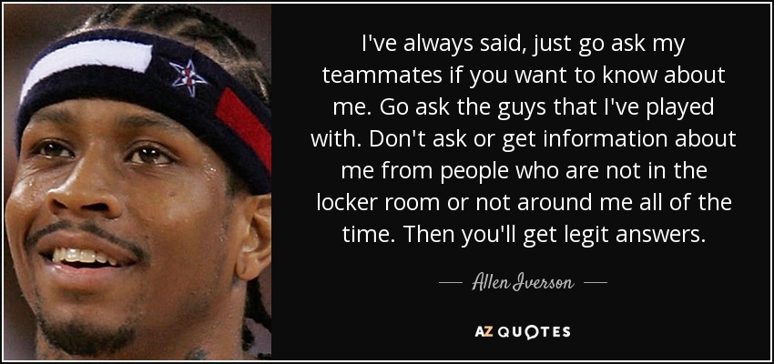 I've always said, just go ask my teammates if you want to know about me. Go ask the guys that I've played with. Don't ask or get information about me from people who are not in the locker room or not around me all of the time. Then you'll get legit answers. - Allen Iverson