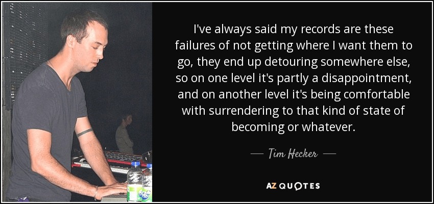 I've always said my records are these failures of not getting where I want them to go, they end up detouring somewhere else, so on one level it's partly a disappointment, and on another level it's being comfortable with surrendering to that kind of state of becoming or whatever. - Tim Hecker