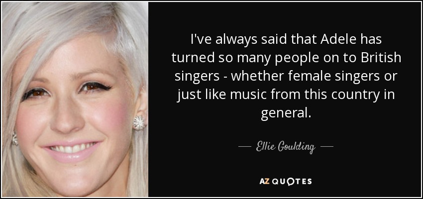 I've always said that Adele has turned so many people on to British singers - whether female singers or just like music from this country in general. - Ellie Goulding