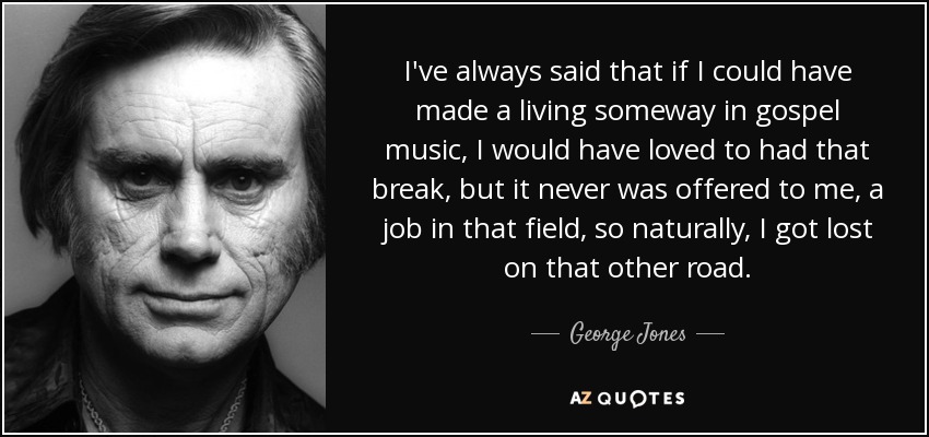 I've always said that if I could have made a living someway in gospel music, I would have loved to had that break, but it never was offered to me, a job in that field, so naturally, I got lost on that other road. - George Jones