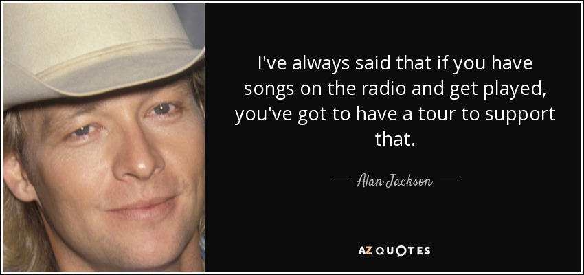 I've always said that if you have songs on the radio and get played, you've got to have a tour to support that. - Alan Jackson