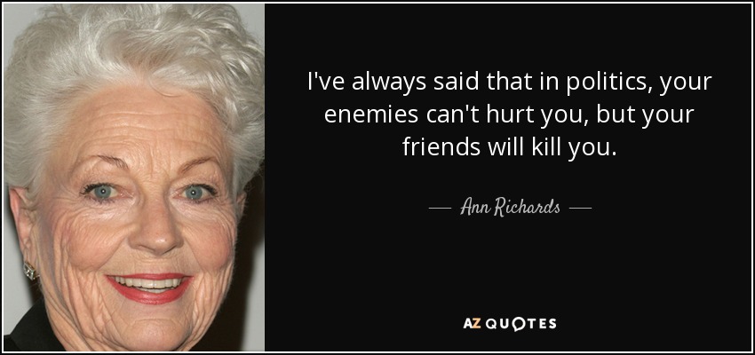 I've always said that in politics, your enemies can't hurt you, but your friends will kill you. - Ann Richards