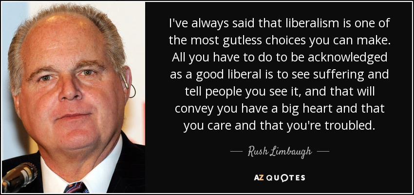 I've always said that liberalism is one of the most gutless choices you can make. All you have to do to be acknowledged as a good liberal is to see suffering and tell people you see it, and that will convey you have a big heart and that you care and that you're troubled. - Rush Limbaugh