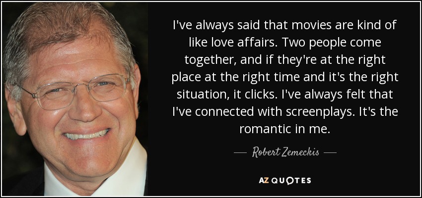 I've always said that movies are kind of like love affairs. Two people come together, and if they're at the right place at the right time and it's the right situation, it clicks. I've always felt that I've connected with screenplays. It's the romantic in me. - Robert Zemeckis