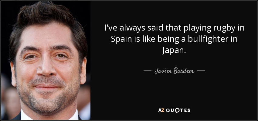 I've always said that playing rugby in Spain is like being a bullfighter in Japan. - Javier Bardem