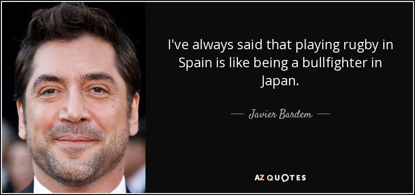 I've always said that playing rugby in Spain is like being a bullfighter in Japan. - Javier Bardem