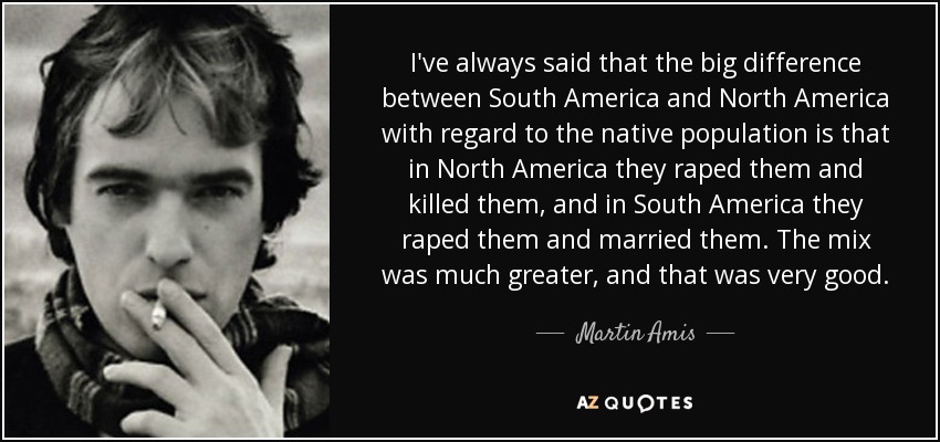 I've always said that the big difference between South America and North America with regard to the native population is that in North America they raped them and killed them, and in South America they raped them and married them. The mix was much greater, and that was very good. - Martin Amis