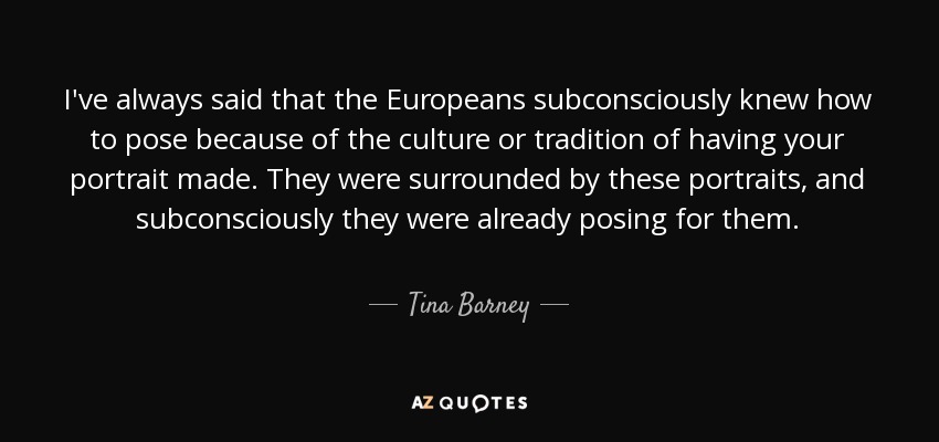 I've always said that the Europeans subconsciously knew how to pose because of the culture or tradition of having your portrait made. They were surrounded by these portraits, and subconsciously they were already posing for them. - Tina Barney