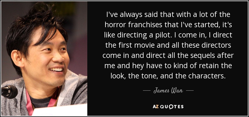 I've always said that with a lot of the horror franchises that I've started, it's like directing a pilot. I come in, I direct the first movie and all these directors come in and direct all the sequels after me and hey have to kind of retain the look, the tone, and the characters. - James Wan