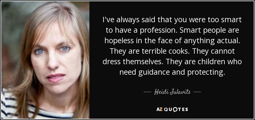 I've always said that you were too smart to have a profession. Smart people are hopeless in the face of anything actual. They are terrible cooks. They cannot dress themselves. They are children who need guidance and protecting. - Heidi Julavits