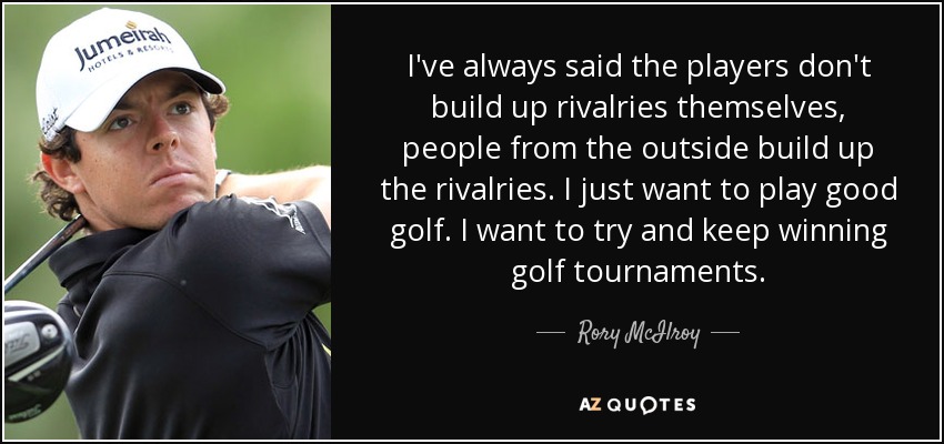 I've always said the players don't build up rivalries themselves, people from the outside build up the rivalries. I just want to play good golf. I want to try and keep winning golf tournaments. - Rory McIlroy