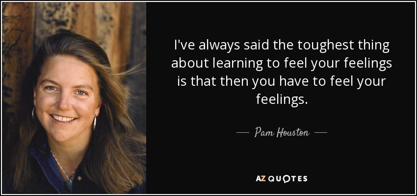 I've always said the toughest thing about learning to feel your feelings is that then you have to feel your feelings. - Pam Houston