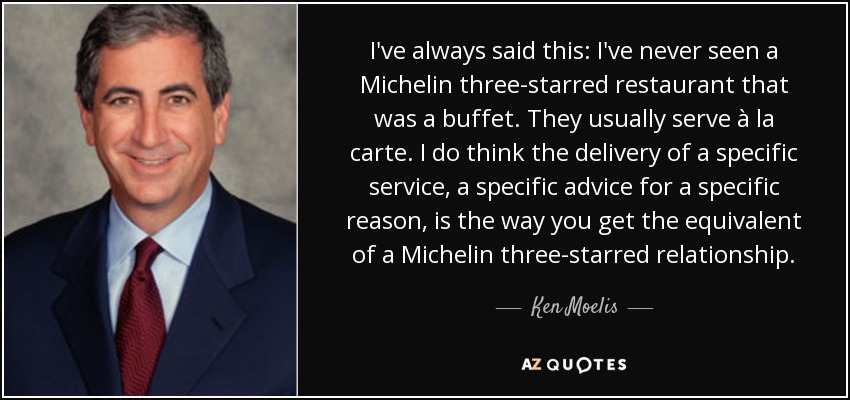 I've always said this: I've never seen a Michelin three-starred restaurant that was a buffet. They usually serve à la carte. I do think the delivery of a specific service, a specific advice for a specific reason, is the way you get the equivalent of a Michelin three-starred relationship. - Ken Moelis