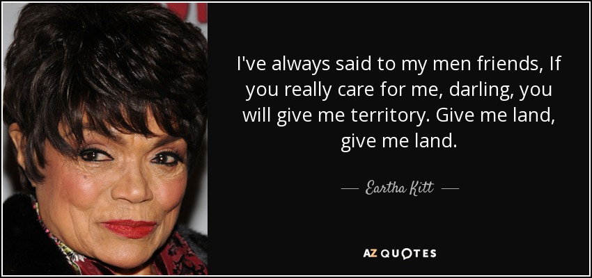 I've always said to my men friends, If you really care for me, darling, you will give me territory. Give me land, give me land. - Eartha Kitt